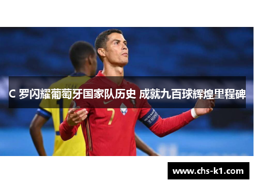 C 罗闪耀葡萄牙国家队历史 成就九百球辉煌里程碑